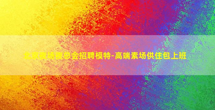 北京夜场夜总会招聘模特-高端素场供住包上班